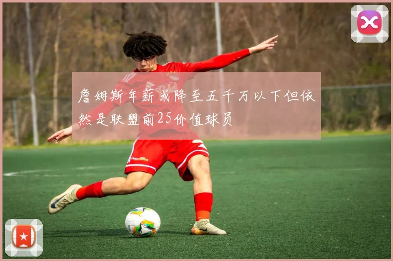 詹姆斯年薪或降至五千万以下但依然是联盟前25价值球员