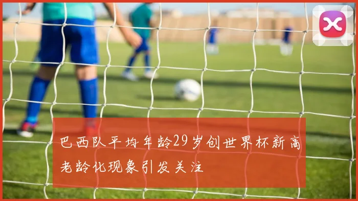 巴西队平均年龄29岁创世界杯新高老龄化现象引发关注