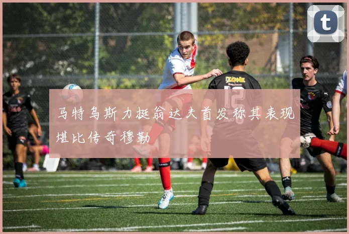 马特乌斯力挺翁达夫首发称其表现堪比传奇穆勒