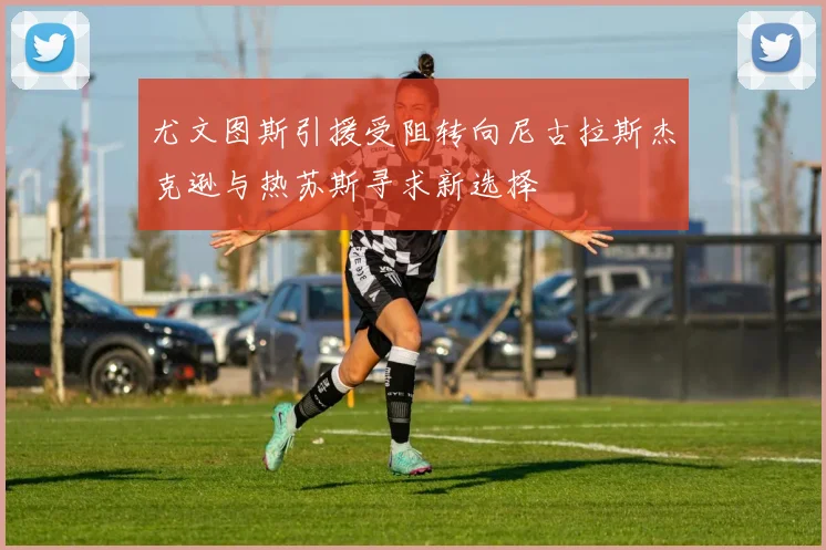 尤文图斯引援受阻转向尼古拉斯杰克逊与热苏斯寻求新选择