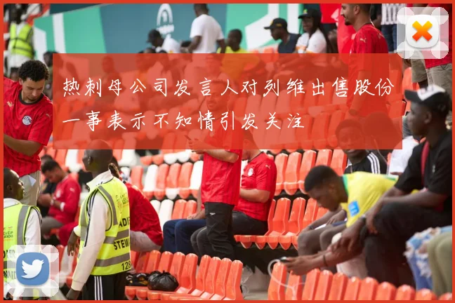 热刺母公司发言人对列维出售股份一事表示不知情引发关注