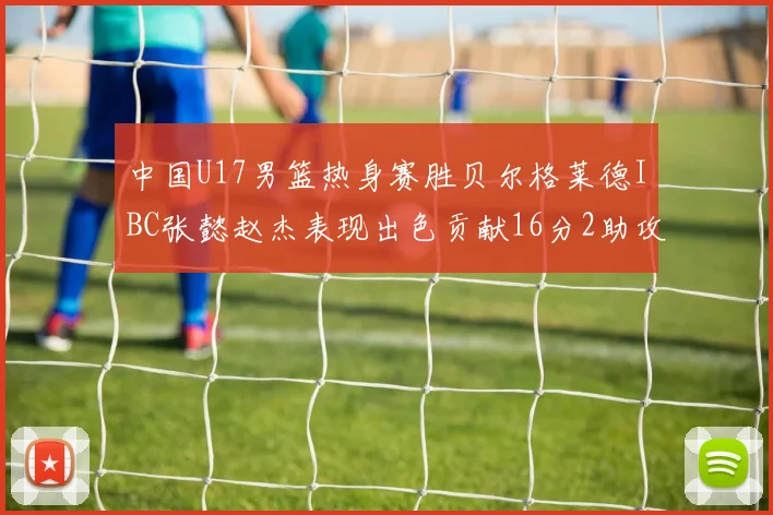中国U17男篮热身赛胜贝尔格莱德IBC张懿赵杰表现出色贡献16分2助攻2抢断