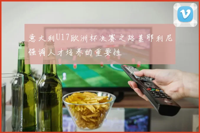意大利U17欧洲杯决赛之路基耶利尼强调人才培养的重要性