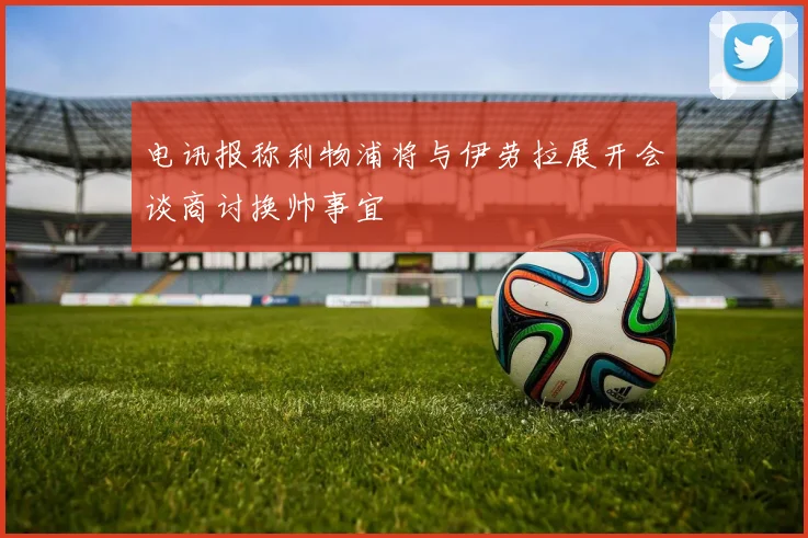 电讯报称利物浦将与伊劳拉展开会谈商讨换帅事宜