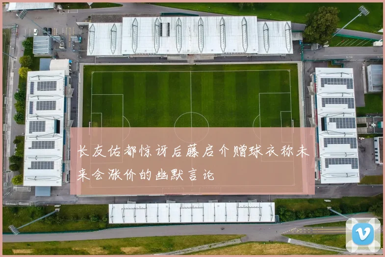 长友佑都惊讶后藤启介赠球衣称未来会涨价的幽默言论