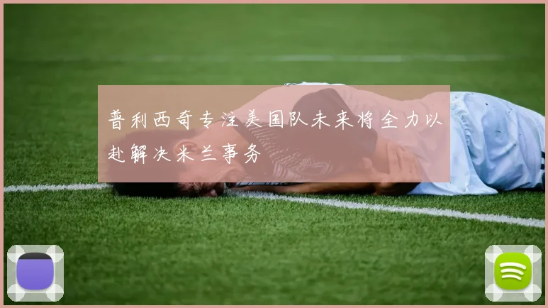 普利西奇专注美国队未来将全力以赴解决米兰事务