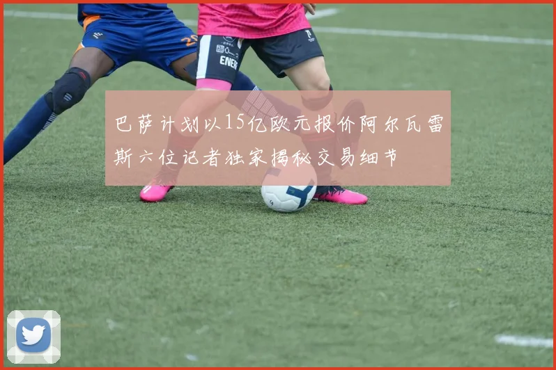 巴萨计划以15亿欧元报价阿尔瓦雷斯六位记者独家揭秘交易细节