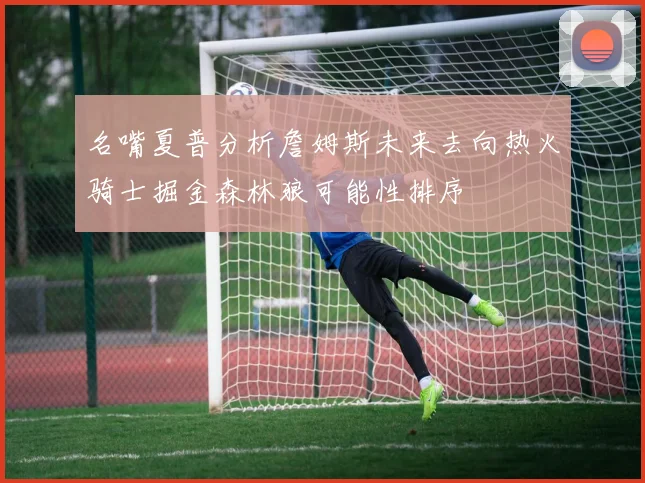 名嘴夏普分析詹姆斯未来去向热火骑士掘金森林狼可能性排序