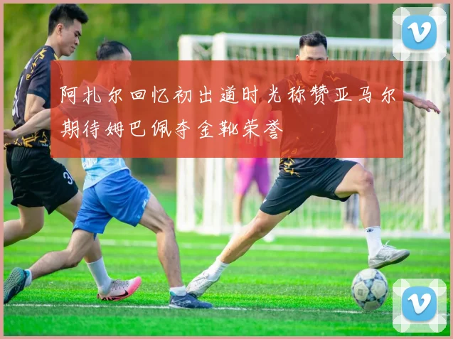 阿扎尔回忆初出道时光称赞亚马尔期待姆巴佩夺金靴荣誉