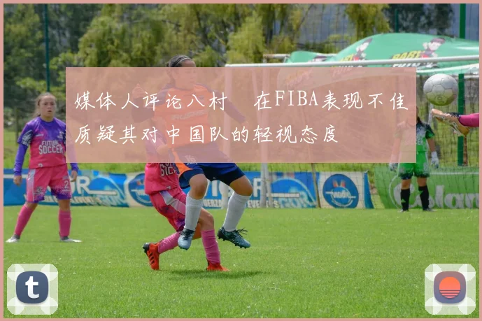 媒体人评论八村塁在FIBA表现不佳质疑其对中国队的轻视态度