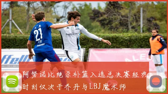 阿努诺比绝杀补篮入选总决赛经典时刻仅次于乔丹与LBJ魔术师
