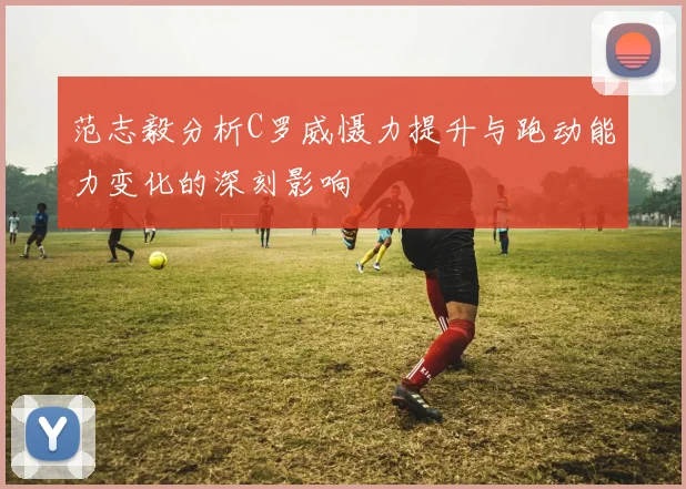 范志毅分析C罗威慑力提升与跑动能力变化的深刻影响