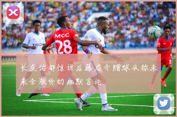 长友佑都惊讶后藤启介赠球衣称未来会涨价的幽默言论