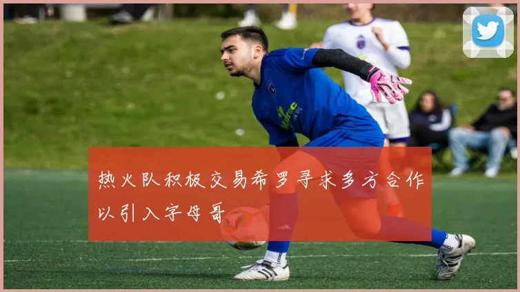 热火队积极交易希罗寻求多方合作以引入字母哥