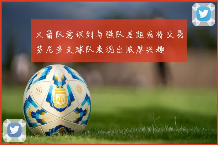 火箭队意识到与强队差距或将交易芬尼多支球队表现出浓厚兴趣