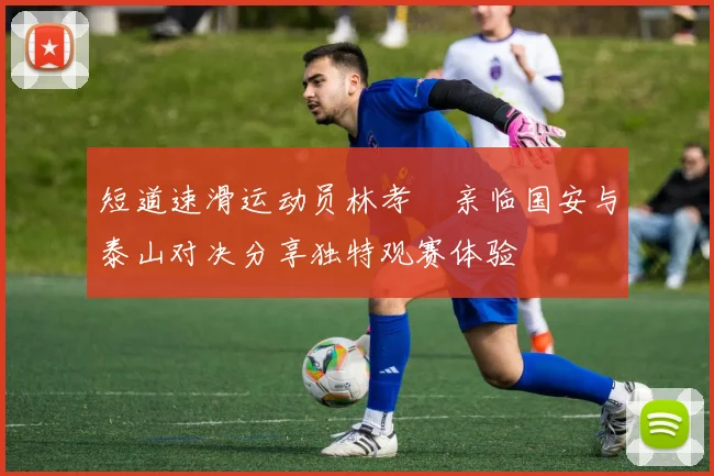 短道速滑运动员林孝埈亲临国安与泰山对决分享独特观赛体验