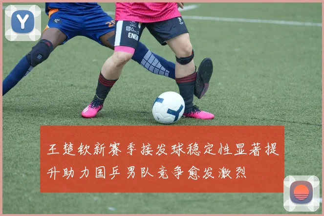 王楚钦新赛季接发球稳定性显著提升助力国乒男队竞争愈发激烈