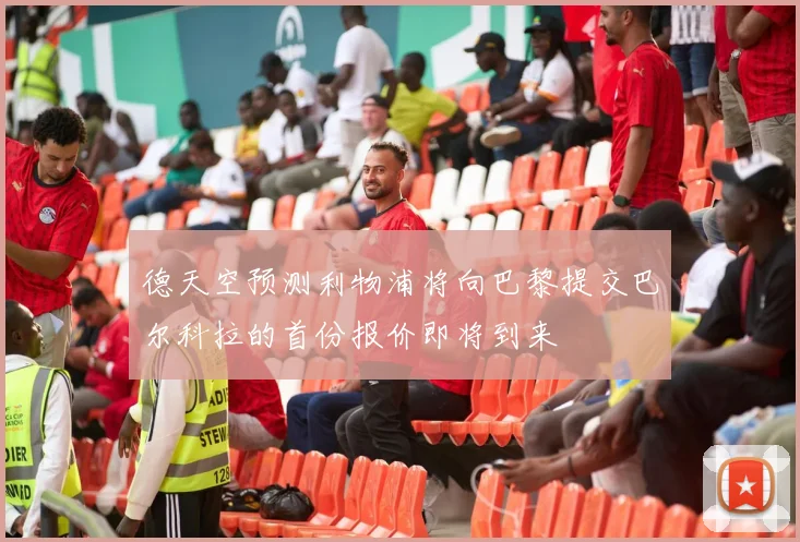 德天空预测利物浦将向巴黎提交巴尔科拉的首份报价即将到来