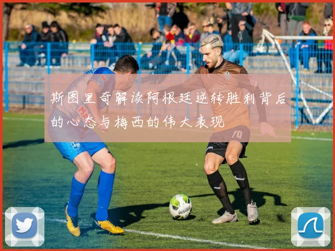 斯图里奇解读阿根廷逆转胜利背后的心态与梅西的伟大表现